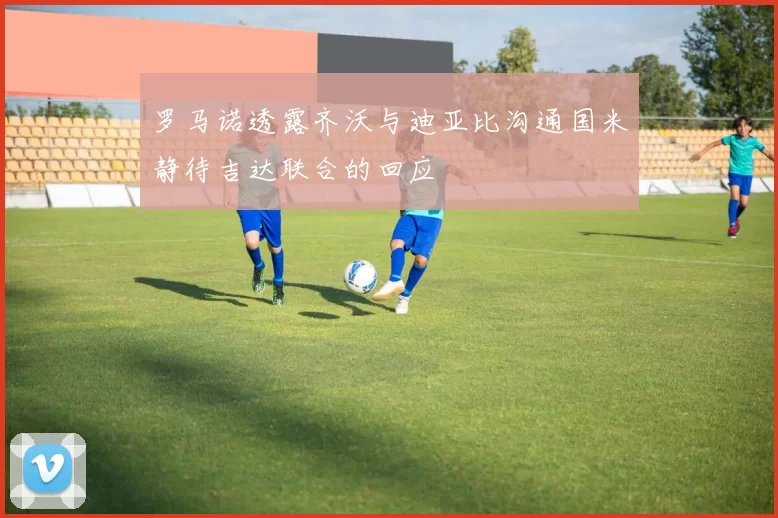 罗马诺透露齐沃与迪亚比沟通国米静待吉达联合的回应