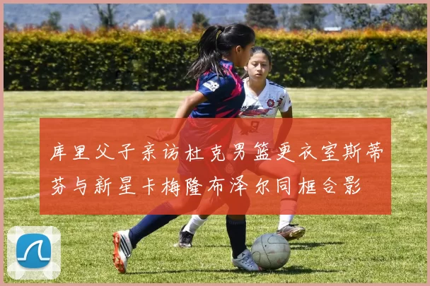 库里父子亲访杜克男篮更衣室斯蒂芬与新星卡梅隆布泽尔同框合影