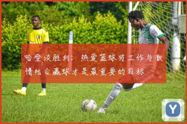 哈登谈胜利：热爱篮球将工作与激情结合赢球才是最重要的目标