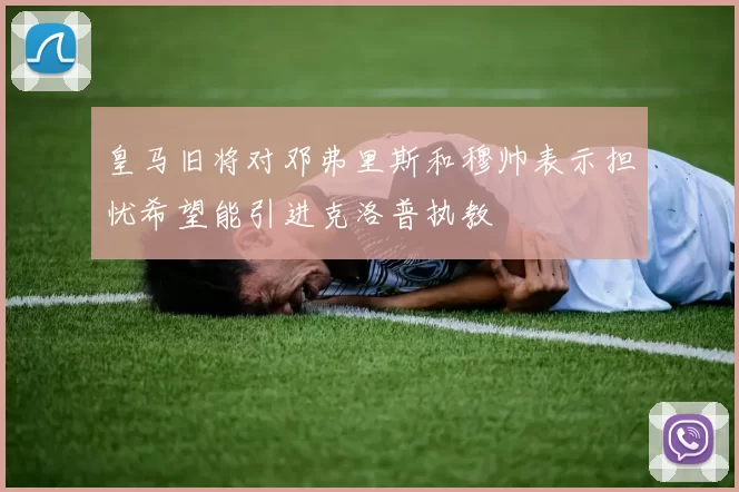 皇马旧将对邓弗里斯和穆帅表示担忧希望能引进克洛普执教