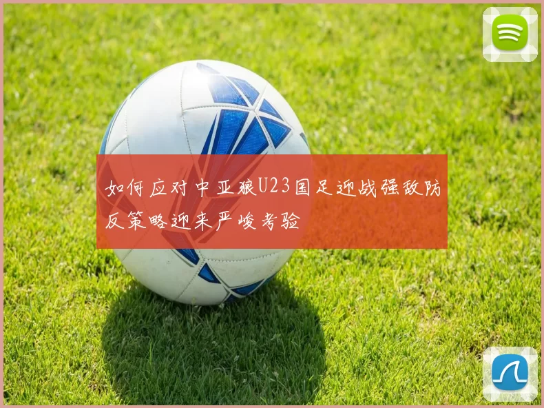 如何应对中亚狼U23国足迎战强敌防反策略迎来严峻考验
