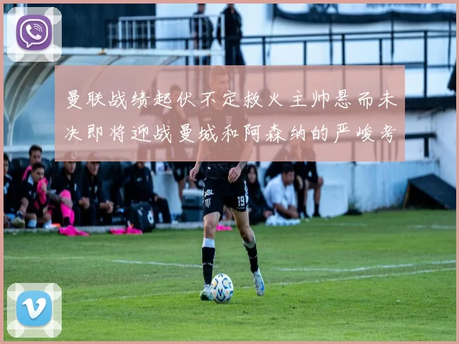 曼联战绩起伏不定救火主帅悬而未决即将迎战曼城和阿森纳的严峻考验
