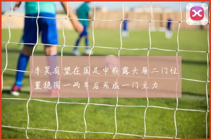李昊有望在国足中崭露头角二门位置稳固一两年后或成一门主力