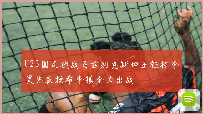 U23国足迎战乌兹别克斯坦王钰栋李昊先发杨希李镇全力出战