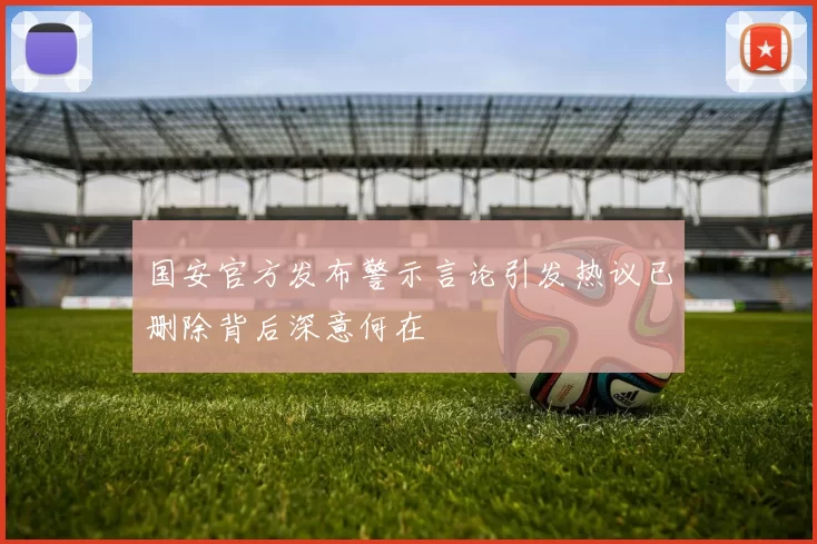 国安官方发布警示言论引发热议已删除背后深意何在