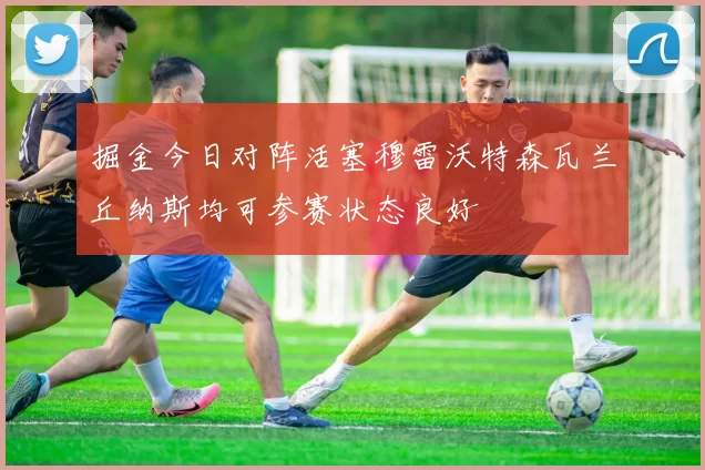 掘金今日对阵活塞穆雷沃特森瓦兰丘纳斯均可参赛状态良好