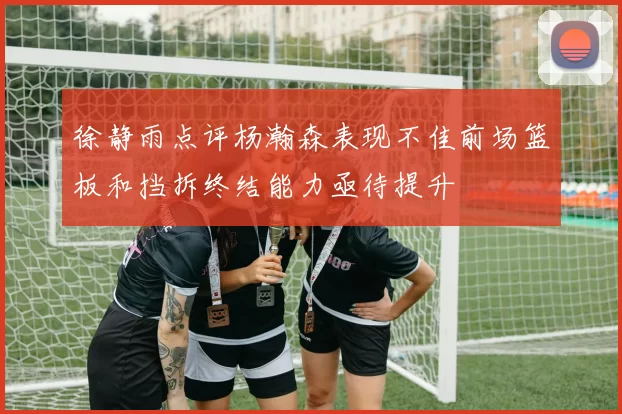 徐静雨点评杨瀚森表现不佳前场篮板和挡拆终结能力亟待提升