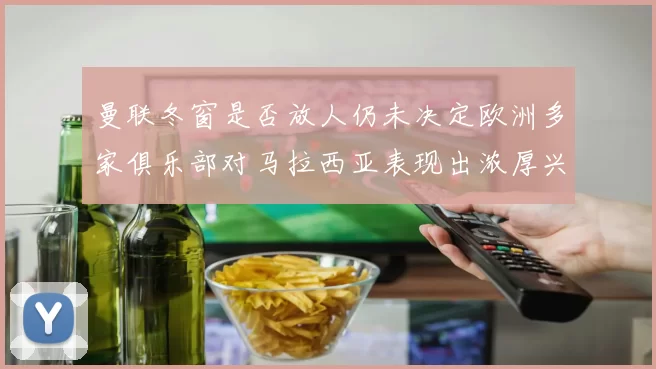 曼联冬窗是否放人仍未决定欧洲多家俱乐部对马拉西亚表现出浓厚兴趣