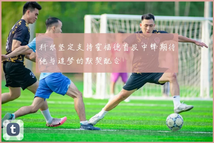 科尔坚定支持霍福德首发中锋期待他与追梦的默契配合